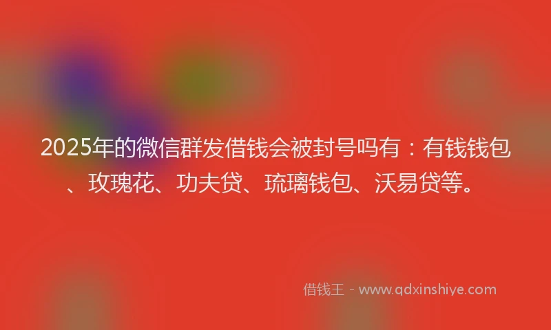 2025年的微信群发借钱会被封号吗有：有钱钱包、玫瑰花、功夫贷、琉璃钱包、沃易贷等。