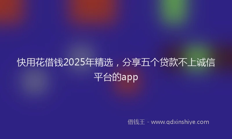 快用花借钱2025年精选，分享五个贷款不上诚信平台的app
