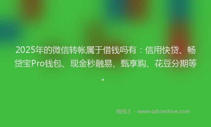 2025年的微信转帐属于借钱吗有：信用快贷、畅贷宝Pro钱包、现金秒融易、甄享购、花豆分期等。