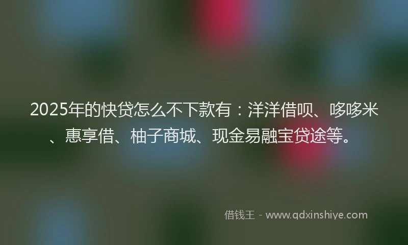 2025年的快贷怎么不下款有：洋洋借呗、哆哆米、惠享借、柚子商城、现金易融宝贷途等。