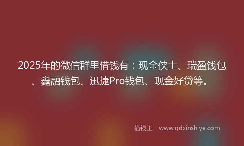 2025年的微信群里借钱有：现金侠士、瑞盈钱包、鑫融钱包、迅捷Pro钱包、现金好贷等。