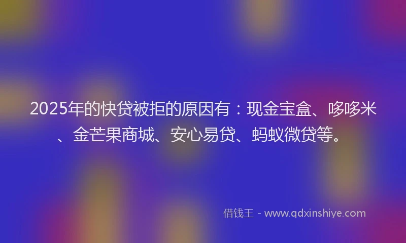2025年的快贷被拒的原因有：现金宝盒、哆哆米、金芒果商城、安心易贷、蚂蚁微贷等。