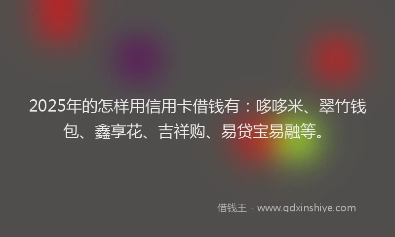 2025年的怎样用信用卡借钱有：哆哆米、翠竹钱包、鑫享花、吉祥购、易贷宝易融等。