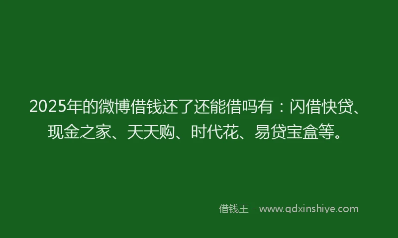 2025年的微博借钱还了还能借吗有：闪借快贷、现金之家、天天购、时代花、易贷宝盒等。