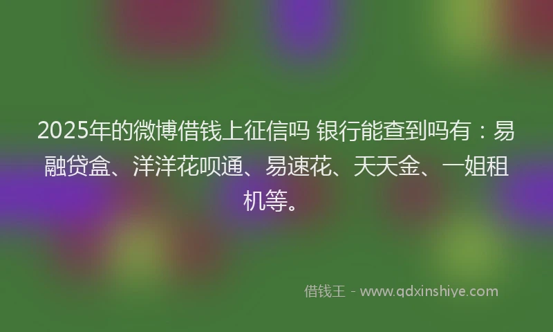2025年的微博借钱上征信吗 银行能查到吗有：易融贷盒、洋洋花呗通、易速花、天天金、一姐租机等。