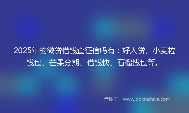 2025年的微贷借钱查征信吗有：好人贷、小麦粒钱包、芒果分期、借钱快、石榴钱包等。
