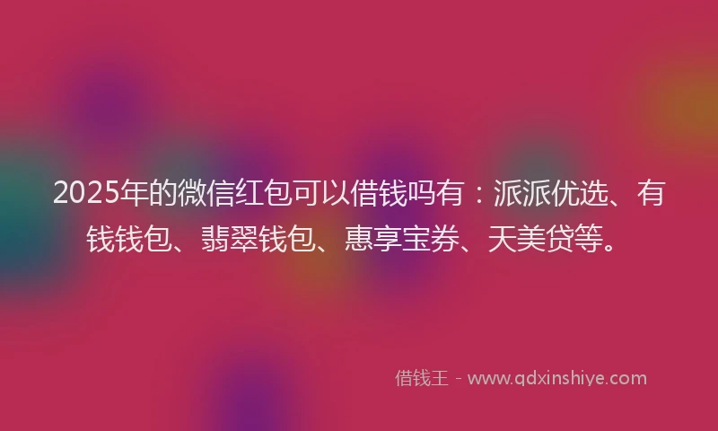 2025年的微信红包可以借钱吗有：派派优选、有钱钱包、翡翠钱包、惠享宝券、天美贷等。