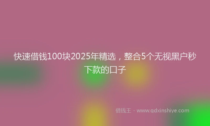 快速借钱100块2025年精选，整合5个无视黑户秒下款的口子