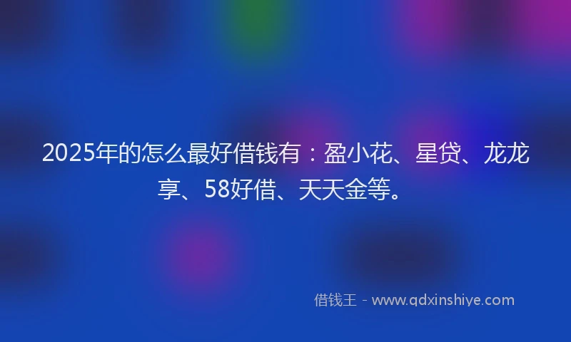 2025年的怎么最好借钱有：盈小花、星贷、龙龙享、58好借、天天金等。