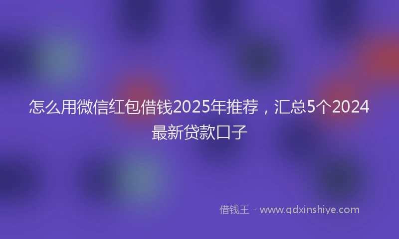 怎么用微信红包借钱2025年推荐，汇总5个2024最新贷款口子