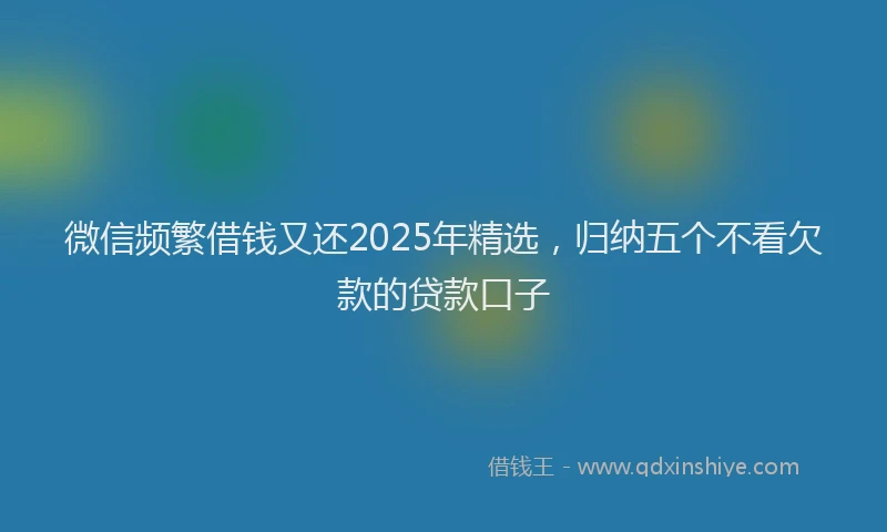 微信频繁借钱又还2025年精选，归纳五个不看欠款的贷款口子