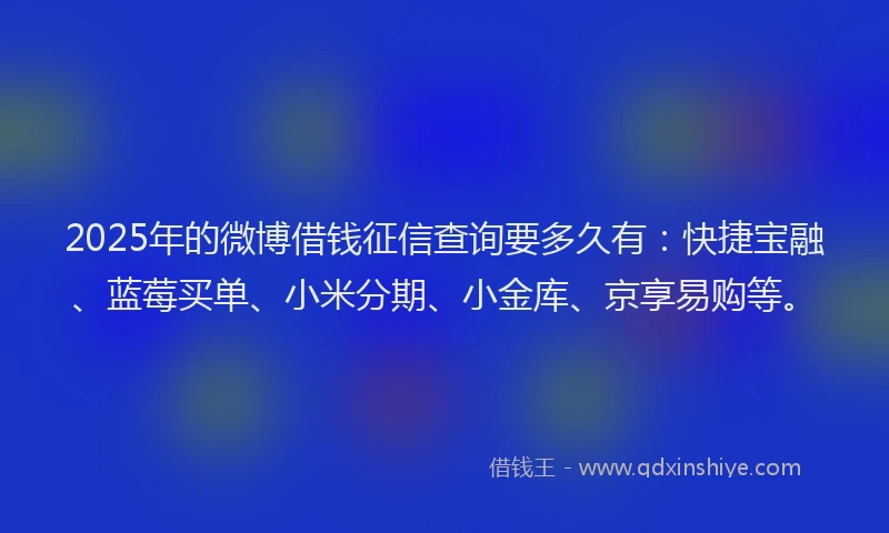 2025年的微博借钱征信查询要多久有：快捷宝融、蓝莓买单、小米分期、小金库、京享易购等。