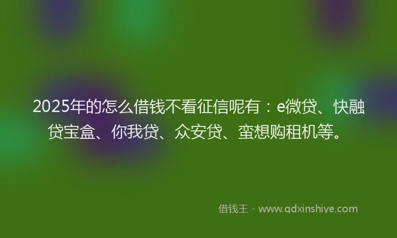 2025年的怎么借钱不看征信呢有：e微贷、快融贷宝盒、你我贷、众安贷、蛮想购租机等。