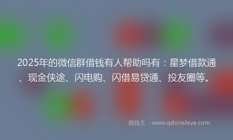 2025年的微信群借钱有人帮助吗有：星梦借款通、现金侠途、闪电购、闪借易贷通、投友圈等。