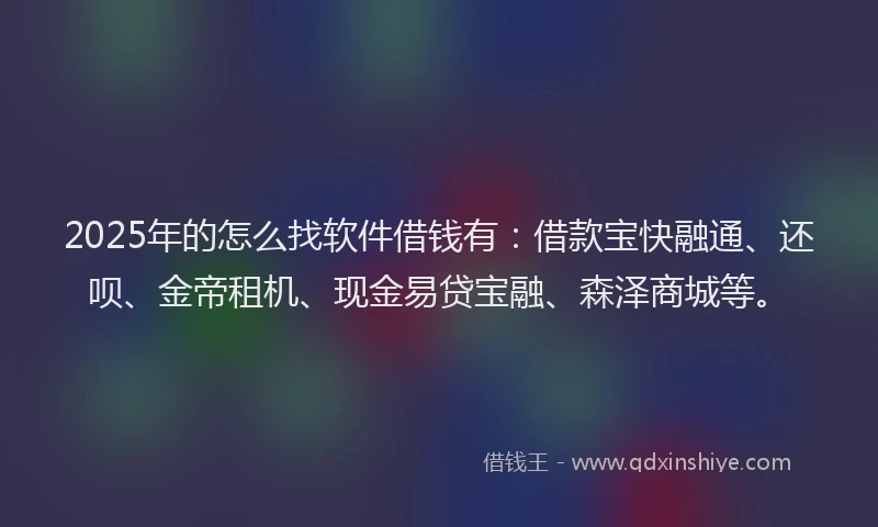 2025年的怎么找软件借钱有：借款宝快融通、还呗、金帝租机、现金易贷宝融、森泽商城等。