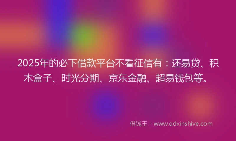 2025年的必下借款平台不看征信有：还易贷、积木盒子、时光分期、京东金融、超易钱包等。