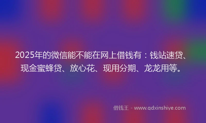 2025年的微信能不能在网上借钱有：钱站速贷、现金蜜蜂贷、放心花、现用分期、龙龙用等。