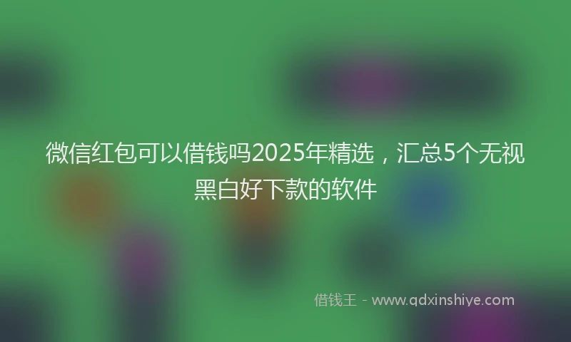 微信红包可以借钱吗2025年精选，汇总5个无视黑白好下款的软件