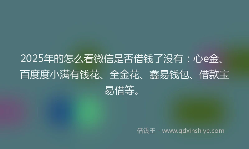 2025年的怎么看微信是否借钱了没有：心e金、百度度小满有钱花、全金花、鑫易钱包、借款宝易借等。