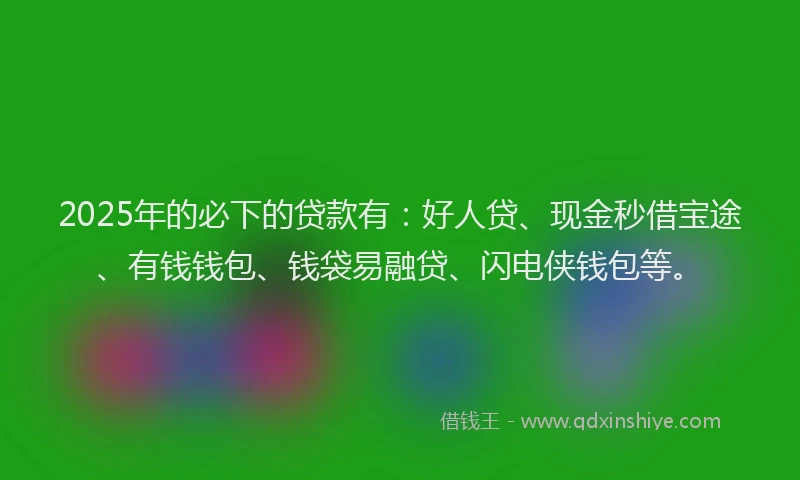 2025年的必下的贷款有：好人贷、现金秒借宝途、有钱钱包、钱袋易融贷、闪电侠钱包等。