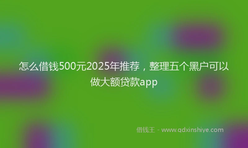 怎么借钱500元2025年推荐，整理五个黑户可以做大额贷款app