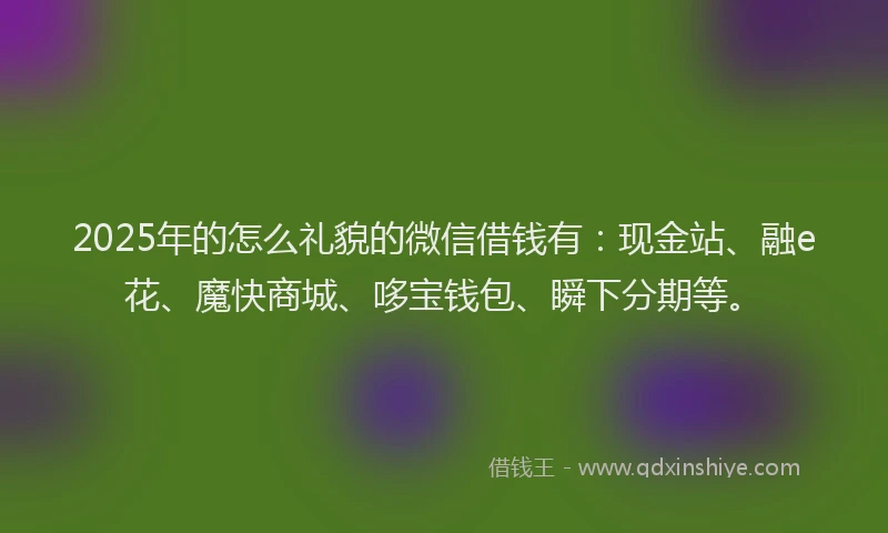 2025年的怎么礼貌的微信借钱有：现金站、融e花、魔快商城、哆宝钱包、瞬下分期等。