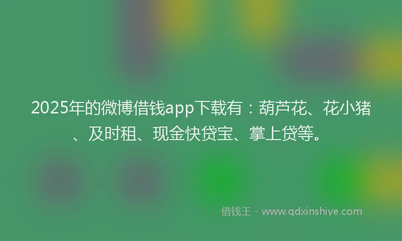 2025年的微博借钱app下载有：葫芦花、花小猪、及时租、现金快贷宝、掌上贷等。