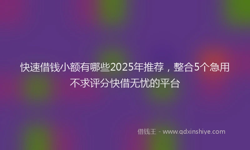 快速借钱小额有哪些2025年推荐，整合5个急用不求评分快借无忧的平台