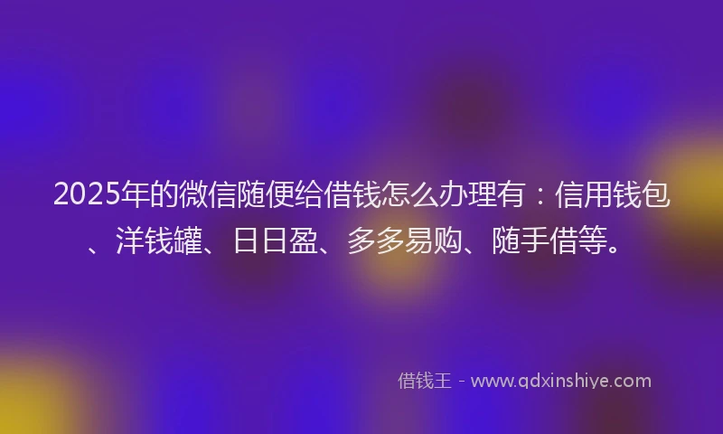 2025年的微信随便给借钱怎么办理有：信用钱包、洋钱罐、日日盈、多多易购、随手借等。