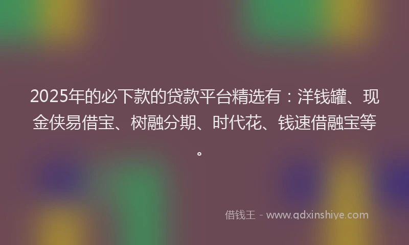 2025年的必下款的贷款平台精选有：洋钱罐、现金侠易借宝、树融分期、时代花、钱速借融宝等。