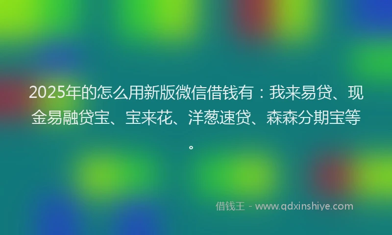 2025年的怎么用新版微信借钱有：我来易贷、现金易融贷宝、宝来花、洋葱速贷、森森分期宝等。