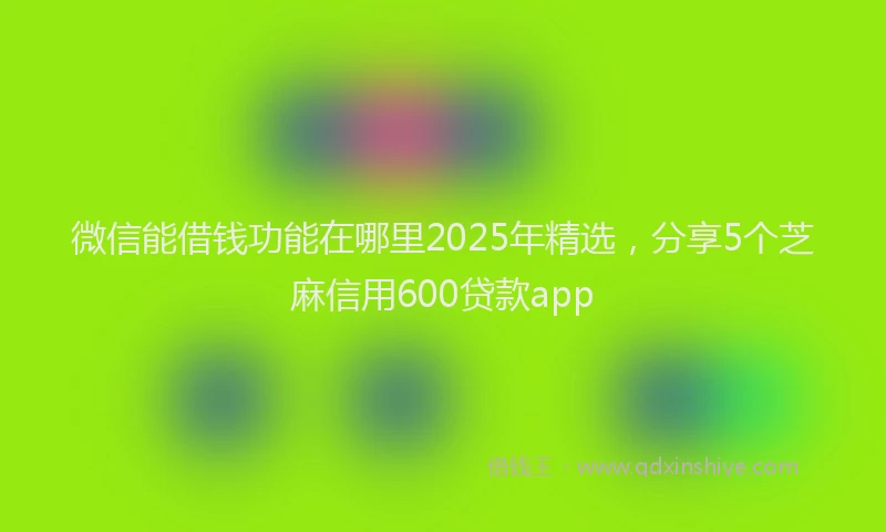 微信能借钱功能在哪里2025年精选，分享5个芝麻信用600贷款app