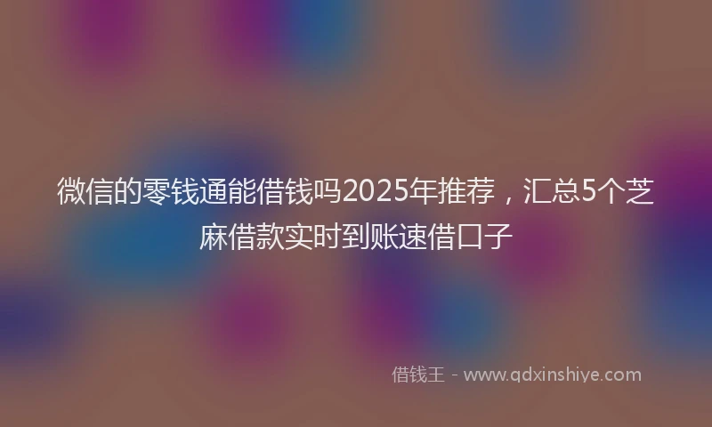 微信的零钱通能借钱吗2025年推荐，汇总5个芝麻借款实时到账速借口子