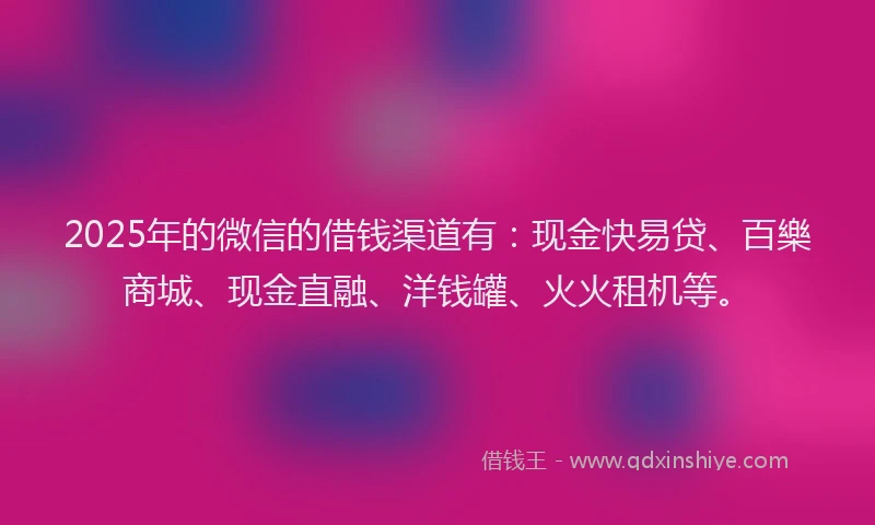 2025年的微信的借钱渠道有：现金快易贷、百樂商城、现金直融、洋钱罐、火火租机等。