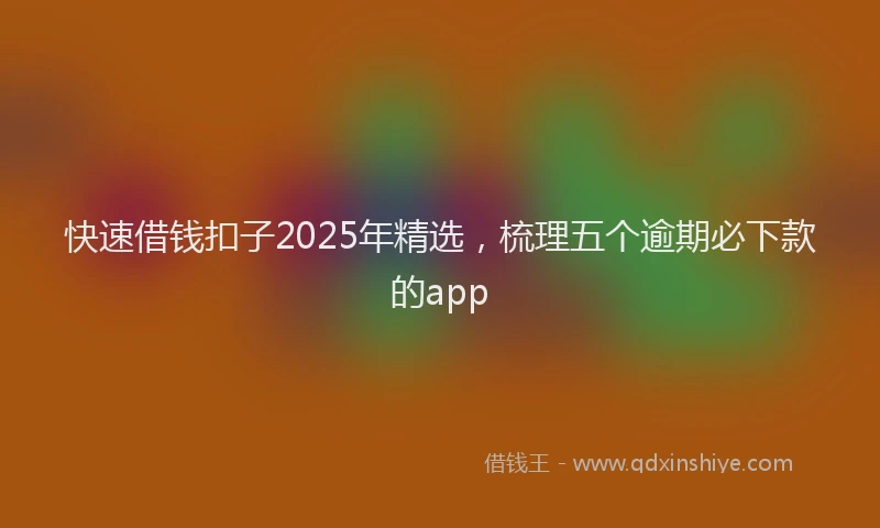 快速借钱扣子2025年精选，梳理五个逾期必下款的app