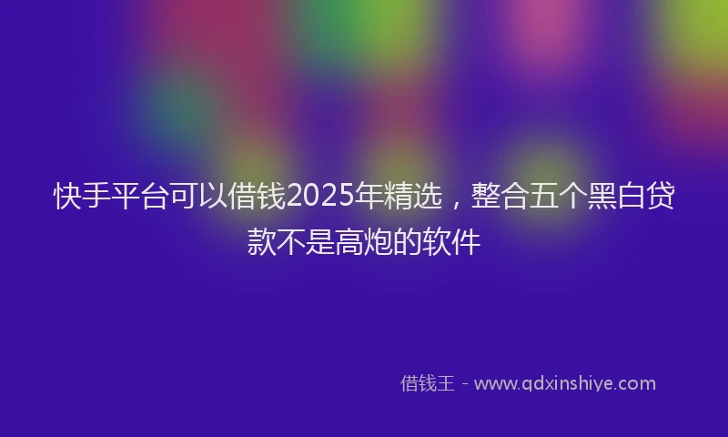 快手平台可以借钱2025年精选，整合五个黑白贷款不是高炮的软件