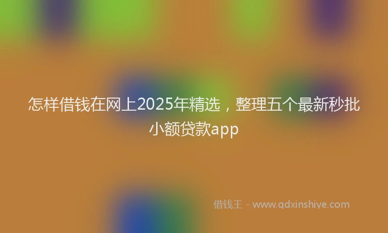 怎样借钱在网上2025年精选，整理五个最新秒批小额贷款app