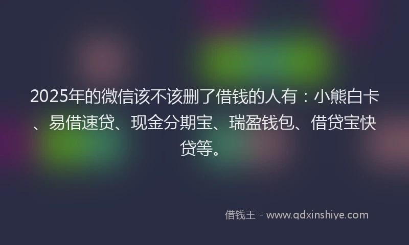 2025年的微信该不该删了借钱的人有：小熊白卡、易借速贷、现金分期宝、瑞盈钱包、借贷宝快贷等。