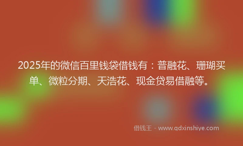2025年的微信百里钱袋借钱有：普融花、珊瑚买单、微粒分期、天浩花、现金贷易借融等。