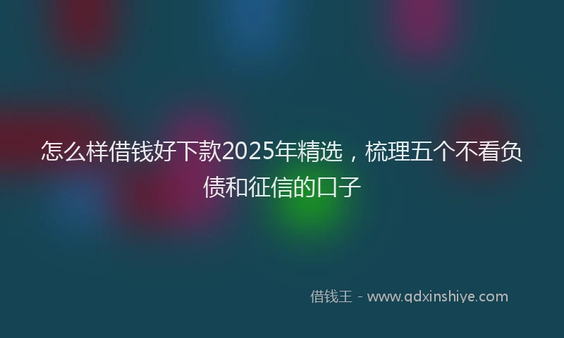 怎么样借钱好下款2025年精选，梳理五个不看负债和征信的口子