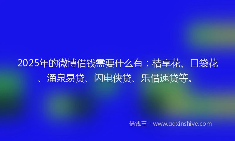 2025年的微博借钱需要什么有：桔享花、口袋花、涌泉易贷、闪电侠贷、乐借速贷等。