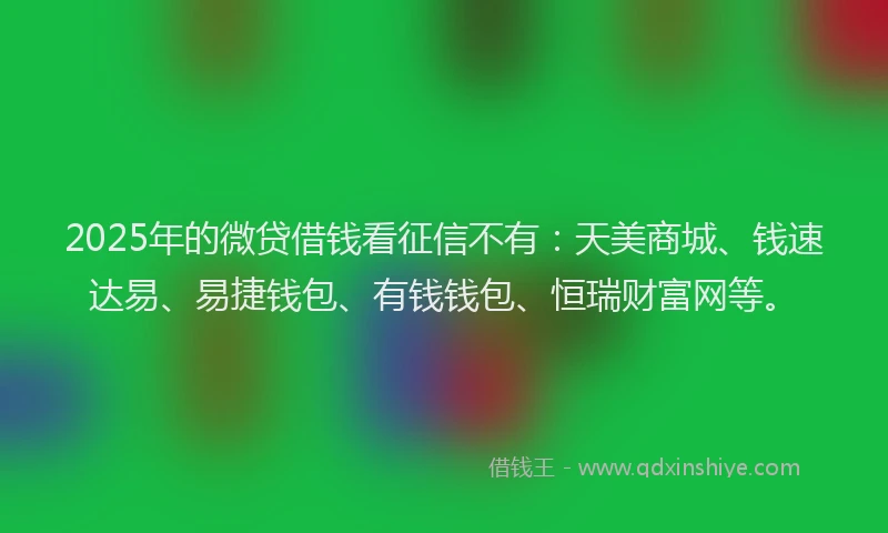 2025年的微贷借钱看征信不有：天美商城、钱速达易、易捷钱包、有钱钱包、恒瑞财富网等。