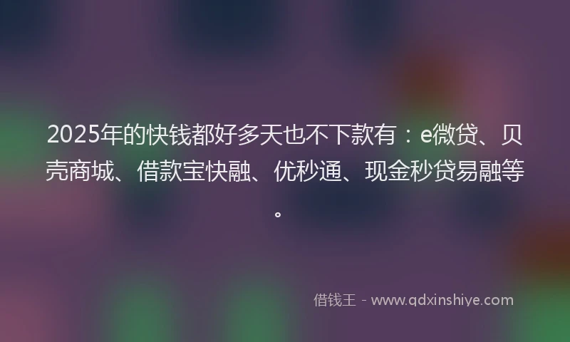 2025年的快钱都好多天也不下款有：e微贷、贝壳商城、借款宝快融、优秒通、现金秒贷易融等。