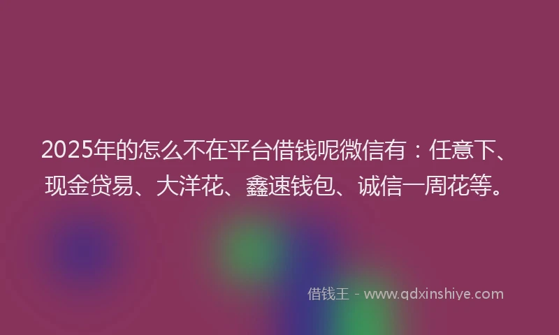 2025年的怎么不在平台借钱呢微信有：任意下、现金贷易、大洋花、鑫速钱包、诚信一周花等。