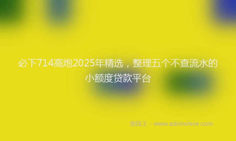 必下714高炮2025年精选，整理五个不查流水的小额度贷款平台