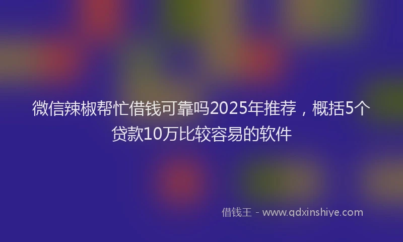 微信辣椒帮忙借钱可靠吗2025年推荐，概括5个贷款10万比较容易的软件