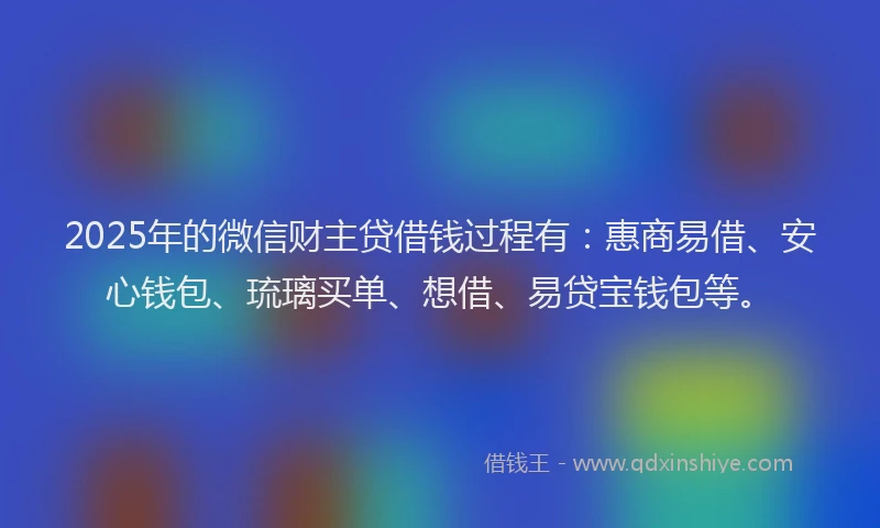 2025年的微信财主贷借钱过程有：惠商易借、安心钱包、琉璃买单、想借、易贷宝钱包等。