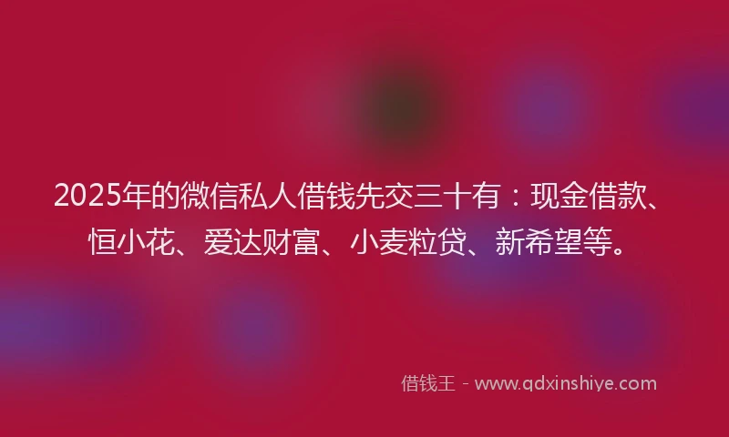 2025年的微信私人借钱先交三十有：现金借款、恒小花、爱达财富、小麦粒贷、新希望等。