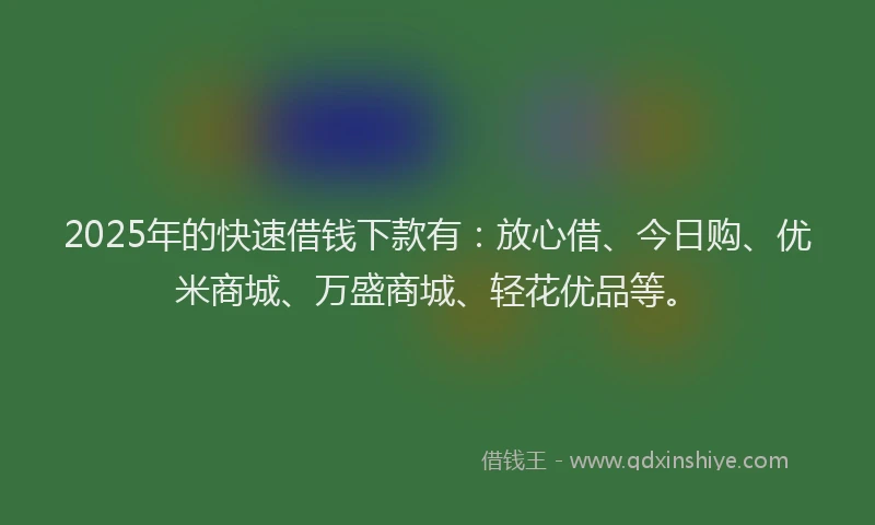 2025年的快速借钱下款有：放心借、今日购、优米商城、万盛商城、轻花优品等。