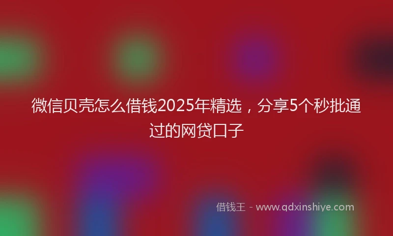 微信贝壳怎么借钱2025年精选，分享5个秒批通过的网贷口子